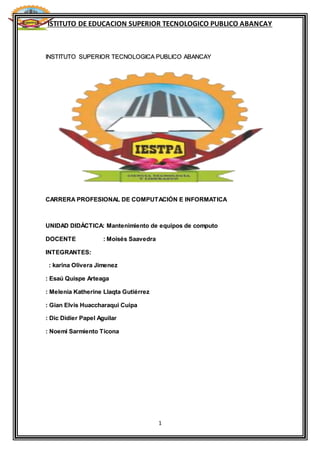 ISTITUTO DE EDUCACION SUPERIOR TECNOLOGICO PUBLICO ABANCAY
1
INSTITUTO SUPERIOR TECNOLOGICA PUBLICO ABANCAY
CARRERA PROFESIONAL DE COMPUTACIÓN E INFORMATICA
UNIDAD DIDÁCTICA: Mantenimiento de equipos de computo
DOCENTE : Moisés Saavedra
INTEGRANTES:
: karina Olivera Jimenez
: Esaú Quispe Arteaga
: Melenia Katherine Llaqta Gutiérrez
: Gian Elvis Huaccharaqui Cuipa
: Dic Didier Papel Aguilar
: Noemi Sarmiento Ticona
 