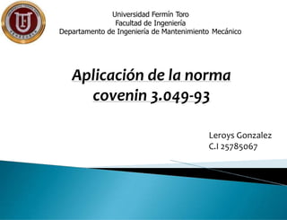 Universidad Fermín Toro
Facultad de Ingeniería
Departamento de Ingeniería de Mantenimiento Mecánico
Leroys Gonzalez
C.I 25785067
Aplicación de la norma
covenin 3.049-93
 