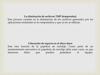 La eliminación de archivos TMP (temporales):
Este proceso consiste en la eliminación de los archivos generados por las
aplicaciones instaladas en la computadora y que ya no se utilizan.
Liberación de espacio en el disco duro:
Esta otra función de la papelera de reciclaje. Como parte de un
mantenimiento preventivo la papelería de reciclaje debe estar vacía, ya que
almacena datos que pueden perjudicar el equipo.
 
