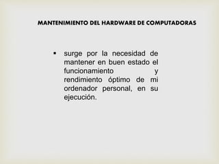 MANTENIMIENTO DEL HARDWARE DE COMPUTADORAS
 surge por la necesidad de
mantener en buen estado el
funcionamiento y
rendimiento óptimo de mi
ordenador personal, en su
ejecución.
 