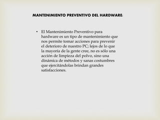 MANTENIMIENTO PREVENTIVO DEL HARDWARE:
• El Mantenimiento Preventivo para
hardware es un tipo de mantenimiento que
nos permite tomar acciones para prevenir
el deterioro de nuestro PC; lejos de lo que
la mayoría de la gente cree, no es sólo una
acción de limpieza del polvo, sino una
dinámica de métodos y sanas costumbres
que ejercitándolas brindan grandes
satisfacciones.
 