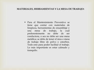MATERIALES, HERRAMIENTAS Y LA MESA DE TRABAJO:
 Para el Mantenimiento Preventivo se
tiene que contar con materiales de
limpieza, herramientas de ensamblaje y
una mesa de trabajo, la cual
preferentemente no debe de ser
conductora, o sea no debe ser una mesa
metálica; se debe de tener el área o mesa
de trabajo libre de polvo y estorbos.
Todo esto para poder facilitar el trabajo.
Lo más importante es estar calmado y
tranquilo.
 