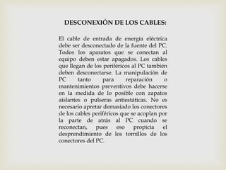 DESCONEXIÓN DE LOS CABLES:
El cable de entrada de energía eléctrica
debe ser desconectado de la fuente del PC.
Todos los aparatos que se conectan al
equipo deben estar apagados. Los cables
que llegan de los periféricos al PC también
deben desconectarse. La manipulación de
PC tanto para reparación o
mantenimientos preventivos debe hacerse
en la medida de lo posible con zapatos
aislantes o pulseras antiestáticas. No es
necesario apretar demasiado los conectores
de los cables periféricos que se acoplan por
la parte de atrás al PC cuando se
reconectan, pues eso propicia el
desprendimiento de los tornillos de los
conectores del PC.
 