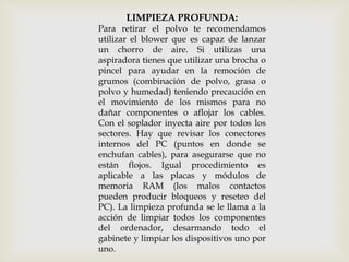 LIMPIEZA PROFUNDA:
Para retirar el polvo te recomendamos
utilizar el blower que es capaz de lanzar
un chorro de aire. Si utilizas una
aspiradora tienes que utilizar una brocha o
pincel para ayudar en la remoción de
grumos (combinación de polvo, grasa o
polvo y humedad) teniendo precaución en
el movimiento de los mismos para no
dañar componentes o aflojar los cables.
Con el soplador inyecta aire por todos los
sectores. Hay que revisar los conectores
internos del PC (puntos en donde se
enchufan cables), para asegurarse que no
están flojos. Igual procedimiento es
aplicable a las placas y módulos de
memoria RAM (los malos contactos
pueden producir bloqueos y reseteo del
PC). La limpieza profunda se le llama a la
acción de limpiar todos los componentes
del ordenador, desarmando todo el
gabinete y limpiar los dispositivos uno por
uno.
 