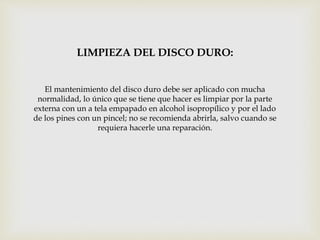LIMPIEZA DEL DISCO DURO:
El mantenimiento del disco duro debe ser aplicado con mucha
normalidad, lo único que se tiene que hacer es limpiar por la parte
externa con un a tela empapado en alcohol isopropílico y por el lado
de los pines con un pincel; no se recomienda abrirla, salvo cuando se
requiera hacerle una reparación.
 