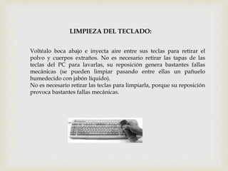 LIMPIEZA DEL TECLADO:
Voltéalo boca abajo e inyecta aire entre sus teclas para retirar el
polvo y cuerpos extraños. No es necesario retirar las tapas de las
teclas del PC para lavarlas, su reposición genera bastantes fallas
mecánicas (se pueden limpiar pasando entre ellas un pañuelo
humedecido con jabón líquido).
No es necesario retirar las teclas para limpiarla, porque su reposición
provoca bastantes fallas mecánicas.
 