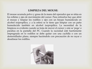 LIMPIEZA DEL MOUSE:
El mouse acumula polvo y grasa de la mano del operador que se sitúa en
los rolletes y ejes de movimiento del cursor. Para retirarlos hay que abrir
el mouse y limpiar los rodillos y ejes con un hisopo humedecido en
alcohol isopropílico, y a la esfera se le tiene que limpiar con un paño
humedecido también en alcohol isopropílico. La necesidad de la
limpieza es evidente cuando se trata de mover el cursor y este se 'pega' o
paraliza en la pantalla del PC. Cuando la suciedad esté fuertemente
impregnada en lo rodillos se debe quitar con una cuchilla o con un
destornillador plano, siempre haciéndolo con precaución de no rayar o
desalinear los rodillos.
 
