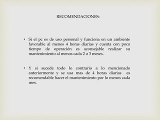 • Si el pc es de uso personal y funciona en un ambiente
favorable al menos 4 horas diarias y cuenta con poco
tiempo de operación es aconsejable realizar su
mantenimiento al menos cada 2 o 3 meses.
• Y si sucede todo lo contrario a lo mencionado
anteriormente y se usa mas de 4 horas diarias es
recomendable hacer el mantenimiento por lo menos cada
mes.
RECOMENDACIONES:
 