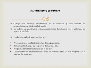  Corrige los defectos encontrados en el software y que origina un
comportamiento distinto al deseado.
 Un defecto en un sistema es una característica del sistema con el potencial de
provocar un fallo.
 Los fallos en el software pueden ser:
 Procesamiento: salidas incorrectas de un programa.
 Rendimiento: tiempo de respuesta demasiado alto.
 Programación: inconsistencias en el diseño.
 Documentación: inconsistencias entre la funcionalidad de un programa y el
manual de usuarios.
MANTENIMIENTO CORRECTIVO:
 