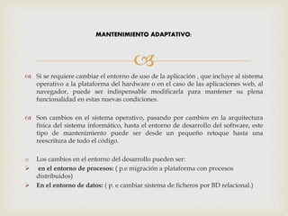 
 Si se requiere cambiar el entorno de uso de la aplicación , que incluye al sistema
operativo a la plataforma del hardware o en el caso de las aplicaciones web, al
navegador, puede ser indispensable modificarla para mantener su plena
funcionalidad en estas nuevas condiciones.
 Son cambios en el sistema operativo, pasando por cambios en la arquitectura
física del sistema informático, hasta el entorno de desarrollo del software, este
tipo de mantenimiento puede ser desde un pequeño retoque hasta una
reescritura de todo el código.
o Los cambios en el entorno del desarrollo pueden ser:
 en el entorno de procesos: ( p.e migración a plataforma con procesos
distribuidos)
 En el entorno de datos: ( p. e cambiar sistema de ficheros por BD relacional.)
MANTENIMIENTO ADAPTATIVO:
 