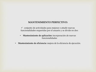 MANTENIMIENTO PERFECTIVO:
 conjunto de actividades para mejorar o añadir nuevas
funcionalidades requeridas por el usuario y se divide en dos:
• Mantenimiento de aplicación: incorporación de nuevas
funcionalidades
• Mantenimiento de eficiencia: mejora de la eficiencia de ejecución.
 