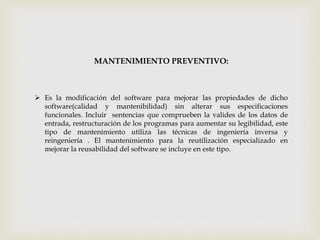 MANTENIMIENTO PREVENTIVO:
 Es la modificación del software para mejorar las propiedades de dicho
software(calidad y mantenibilidad) sin alterar sus especificaciones
funcionales. Incluir sentencias que comprueben la valides de los datos de
entrada, restructuración de los programas para aumentar su legibilidad, este
tipo de mantenimiento utiliza las técnicas de ingeniería inversa y
reingeniería . El mantenimiento para la reutilización especializado en
mejorar la reusabilidad del software se incluye en este tipo.
 