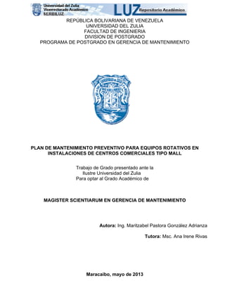 REPÚBLICA BOLIVARIANA DE VENEZUELA
UNIVERSIDAD DEL ZULIA
FACULTAD DE INGENIERIA
DIVISION DE POSTGRADO
PROGRAMA DE POSTGRADO EN GERENCIA DE MANTENIMIENTO
PLAN DE MANTENIMIENTO PREVENTIVO PARA EQUIPOS ROTATIVOS EN
INSTALACIONES DE CENTROS COMERCIALES TIPO MALL
Trabajo de Grado presentado ante la
Ilustre Universidad del Zulia
Para optar al Grado Académico de
MAGISTER SCIENTIARUM EN GERENCIA DE MANTENIMIENTO
Autora: Ing. Maritzabel Pastora González Adrianza
Tutora: Msc. Ana Irene Rivas
Maracaibo, mayo de 2013
 