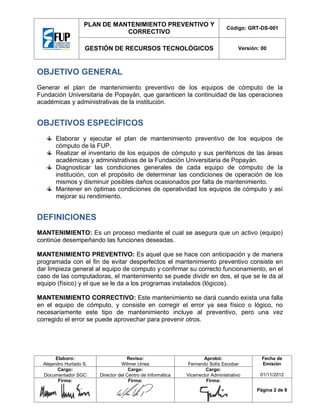 PLAN DE MANTENIMIENTO PREVENTIVO Y
CORRECTIVO

Código: GRT-DS-001

GESTIÓN DE RECURSOS TECNOLÓGICOS

Versión: 00

OBJETIVO GENERAL
Generar el plan de mantenimiento preventivo de los equipos de cómputo de la
Fundación Universitaria de Popayán, que garanticen la continuidad de las operaciones
académicas y administrativas de la institución.

OBJETIVOS ESPECÍFICOS
Elaborar y ejecutar el plan de mantenimiento preventivo de los equipos de
cómputo de la FUP.
Realizar el inventario de los equipos de cómputo y sus periféricos de las áreas
académicas y administrativas de la Fundación Universitaria de Popayán.
Diagnosticar las condiciones generales de cada equipo de cómputo de la
institución, con el propósito de determinar las condiciones de operación de los
mismos y disminuir posibles daños ocasionados por falta de mantenimiento.
Mantener en óptimas condiciones de operatividad los equipos de cómputo y así
mejorar su rendimiento.

DEFINICIONES
MANTENIMIENTO: Es un proceso mediante el cual se asegura que un activo (equipo)
continúe desempeñando las funciones deseadas.
MANTENIMIENTO PREVENTIVO: Es aquel que se hace con anticipación y de manera
programada con el fin de evitar desperfectos el mantenimiento preventivo consiste en
dar limpieza general al equipo de computo y confirmar su correcto funcionamiento, en el
caso de las computadoras, el mantenimiento se puede dividir en dos, el que se le da al
equipo (físico) y el que se le da a los programas instalados (lógicos).
MANTENIMIENTO CORRECTIVO: Este mantenimiento se dará cuando exista una falla
en el equipo de cómputo, y consiste en corregir el error ya sea físico o lógico, no
necesariamente este tipo de mantenimiento incluye al preventivo, pero una vez
corregido el error se puede aprovechar para prevenir otros.

Elaboro:
Alejandro Hurtado S.
Cargo:
Documentador SGC
Firma:

Reviso:
Wilmer Urrea
Cargo:
Director del Centro de Informática
Firma:

Aprobó:
Fernando Solís Escobar
Cargo:
Vicerrector Administrativo
Firma:

Fecha de
Emisión
01/11/2012
Página 2 de 8

 