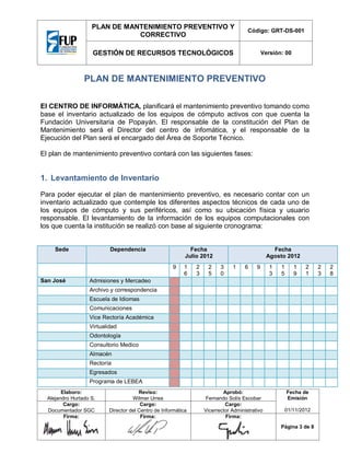 PLAN DE MANTENIMIENTO PREVENTIVO Y
CORRECTIVO

Código: GRT-DS-001

GESTIÓN DE RECURSOS TECNOLÓGICOS

Versión: 00

PLAN DE MANTENIMIENTO PREVENTIVO
El CENTRO DE INFORMÁTICA, planificará el mantenimiento preventivo tomando como
base el inventario actualizado de los equipos de cómputo activos con que cuenta la
Fundación Universitaria de Popayán. El responsable de la constitución del Plan de
Mantenimiento será el Director del centro de infomática, y el responsable de la
Ejecución del Plan será el encargado del Área de Soporte Técnico.
El plan de mantenimiento preventivo contará con las siguientes fases:

1. Levantamiento de Inventario
Para poder ejecutar el plan de mantenimiento preventivo, es necesario contar con un
inventario actualizado que contemple los diferentes aspectos técnicos de cada uno de
los equipos de cómputo y sus periféricos, así como su ubicación física y usuario
responsable. El levantamiento de la información de los equipos computacionales con
los que cuenta la institución se realizó con base al siguiente cronograma:

Sede

Dependencia

Fecha
Julio 2012
9

San José

1
6

2
3

2
5

Fecha
Agosto 2012
3
0

1

6

9

1
3

1
5

1
9

2
1

Admisiones y Mercadeo
Archivo y correspondencia
Escuela de Idiomas
Comunicaciones
Vice Rectoría Académica
Virtualidad
Odontología
Consultorio Medico
Almacén
Rectoría
Egresados
Programa de LEBEA

Elaboro:
Alejandro Hurtado S.
Cargo:
Documentador SGC
Firma:

Reviso:
Wilmer Urrea
Cargo:
Director del Centro de Informática
Firma:

Aprobó:
Fernando Solís Escobar
Cargo:
Vicerrector Administrativo
Firma:

Fecha de
Emisión
01/11/2012
Página 3 de 8

2
3

2
8

 