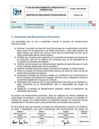 PLAN DE MANTENIMIENTO PREVENTIVO Y
CORRECTIVO

Código: GRT-DS-001

GESTIÓN DE RECURSOS TECNOLÓGICOS

Versión: 00

Cauca
Portátiles Administrativos
Carrera Sexta

Programa de Arquitectura

2. Actividades del Mantenimiento Preventivo
Las actividades que se van a desarrollar durante el proceso de mantenimiento
preventivo serán:
Informar a los jefes de área del inicio del proceso de mantenimiento correctivo
para contar con la disposición y el tiempo para llevar a cabo este proceso. Se
debe notificar por escrito con mínimo cinco días de anterioridad al inicio de la
fecha programada para el mantenimiento.
Verificar que el equipo este registrado en el inventario de equipos de computo de
la institución, esto con el objetivo de corroborar que es de propiedad de la
Fundación Universitaria de Popayán.
Verificar que los equipos de cómputo tengan vigentes las garantías para en caso
de ser necesario gestionarla ante el proveedor.
Verificar el estado actual del equipo, al momento de realizar el mantenimiento.
Iniciar el proceso de limpieza eliminando residuos de polvo de cada una de las
partes de los equipos de cómputo.
Comprobar el estado del Antivirus, instalar y/o actualizarlo con el licenciamiento
de la Fundación Universitaria de Popayán. Eliminar virus y malwares si estos se
encuentran alojados en el equipo de cómputo.
Desinstalar todo software que no esté debidamente licenciado por la Institución y
dejar constancia de su desinstalación ante el responsable del equipo de
cómputo.
Diligenciar el formato de Mantenimiento realizado, donde se especifican las
actividades efectuadas.
El proceso de mantenimiento preventivo, debe ser realizado de manera detallada en
cada equipo de cómputo, y para esta actividad se estima un tiempo en promedio 45
minutos por equipo. Los mantenimientos se realizarán teniendo en cuenta las fechas
establecidas en el presente plan y será previamente comunicado a los usuarios.
En el eventual caso que durante el proceso de mantenimiento correctivo se evidencie
un daño o desperfecto, que estén ocasionando mal funcionamiento del equipo de
Elaboro:
Alejandro Hurtado S.
Cargo:
Documentador SGC
Firma:

Reviso:
Wilmer Urrea
Cargo:
Director del Centro de Informática
Firma:

Aprobó:
Fernando Solís Escobar
Cargo:
Vicerrector Administrativo
Firma:

Fecha de
Emisión
01/11/2012
Página 5 de 8

 