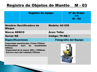 Registro de equipo Nº de Orden
1/1
M – 03
Nombre: Rectificadora de
Bloque
Modelo: AC-650
Marca: BERCO Área: Taller
Serial: RB Código: TP-RB-1
Especificaciones Fotografía del Equipo
Capacidad mandrinado: 31mm-155mm
Profundidad max de mandrilado:
350mm
Capacidad de la mesa: 400 x 1000mm
Carrera max del cabezal; 530mm
 
