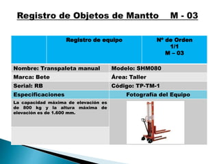 Registro de equipo Nº de Orden
1/1
M – 03
Nombre: Transpaleta manual Modelo: SHM080
Marca: Bete Área: Taller
Serial: RB Código: TP-TM-1
Especificaciones Fotografía del Equipo
La capacidad máxima de elevación es
de 800 kg y la altura máxima de
elevación es de 1.600 mm.
 