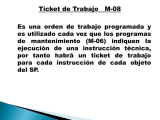 Es una orden de trabajo programada y
es utilizado cada vez que los programas
de mantenimiento (M-06) indiquen la
ejecución de una instrucción técnica,
por tanto habrá un ticket de trabajo
para cada instrucción de cada objeto
del SP.
 