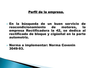 Perfil de la empresa.
 En la búsqueda de un buen servicio de
reacondicionamiento de motores, la
empresa Rectificadora la 42, se dedica al
rectificado de bloque y cigüeñal en la parte
automotriz.
 Norma a implementar: Norma Covenin
3049-93.
 