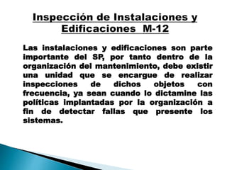 Las instalaciones y edificaciones son parte
importante del SP, por tanto dentro de la
organización del mantenimiento, debe existir
una unidad que se encargue de realizar
inspecciones de dichos objetos con
frecuencia, ya sean cuando lo dictamine las
políticas implantadas por la organización a
fin de detectar fallas que presente los
sistemas.
 