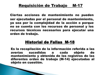 Ciertas acciones de mantenimiento no pueden
ser ejecutadas por el personal de mantenimiento,
ya sea por la complejidad de la acción o porque
no se cuenta con los recursos de personal y los
recursos técnicos necesarios para ejecutar una
orden de trabajo.
Historial de Fallas M-18
Es la recopilación de la información referida a las
averías sucedidas a cada objeto de
mantenimiento y obtenida de los registros de las
diferentes orden de trabajo (M-14) ejecutadas al
objeto en cuestión.
 