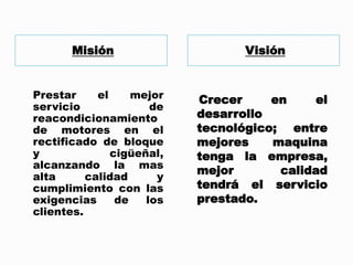 Misión Visión
Prestar el mejor
servicio de
reacondicionamiento
de motores en el
rectificado de bloque
y cigüeñal,
alcanzando la mas
alta calidad y
cumplimiento con las
exigencias de los
clientes.
Crecer en el
desarrollo
tecnológico; entre
mejores maquina
tenga la empresa,
mejor calidad
tendrá el servicio
prestado.
 