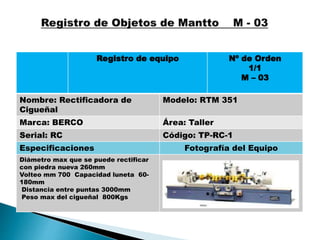 Registro de equipo Nº de Orden
1/1
M – 03
Nombre: Rectificadora de
Cigueñal
Modelo: RTM 351
Marca: BERCO Área: Taller
Serial: RC Código: TP-RC-1
Especificaciones Fotografía del Equipo
Diámetro max que se puede rectificar
con piedra nueva 260mm
Volteo mm 700 Capacidad luneta 60-
180mm
Distancia entre puntas 3000mm
Peso max del cigueñal 800Kgs
 