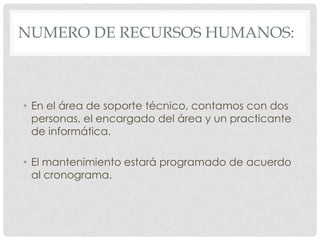 NUMERO DE RECURSOS HUMANOS:



• En el área de soporte técnico, contamos con dos
  personas, el encargado del área y un practicante
  de informática.

• El mantenimiento estará programado de acuerdo
  al cronograma.
 