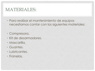 MATERIALES:

• Para realizar el mantenimiento de equipos
  necesitamos contar con los siguientes materiales:

•   Compresora.
•   Kit de desarmadores.
•   Mascarilla.
•   Guantes.
•   Lubricantes.
•   Franelas.
 