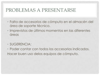 PROBLEMAS A PRESENTARSE

• Falta de accesorios de cómputo en el almacén del
  área de soporte técnico.
• Imprevistos de últimos momentos en las diferentes
  áreas

• SUGERENCIA:
• Poder contar con todos los accesorios indicados.
Hacer buen uso delos equipos de cómputo.
 