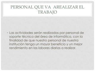 PERSONAL QUE VA AREALIZAR EL
            TRABAJO



• Las actividades serán realizadas por personal de
  soporte técnico del área de informática, con la
  finalidad de que nuestro personal de nuestra
  institución tenga un mayor beneficio y un mejor
  rendimiento en las labores diarias a realizar.
 