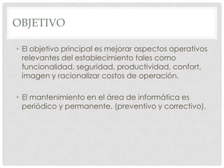OBJETIVO

• El objetivo principal es mejorar aspectos operativos
  relevantes del establecimiento tales como
  funcionalidad, seguridad, productividad, confort,
  imagen y racionalizar costos de operación.

• El mantenimiento en el área de informática es
  periódico y permanente, (preventivo y correctivo).
 