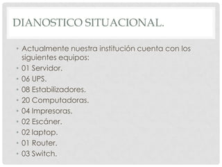 DIANOSTICO SITUACIONAL.

• Actualmente nuestra institución cuenta con los
  siguientes equipos:
• 01 Servidor.
• 06 UPS.
• 08 Estabilizadores.
• 20 Computadoras.
• 04 Impresoras.
• 02 Escáner.
• 02 laptop.
• 01 Router.
• 03 Switch.
 