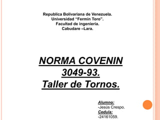 Republica Bolivariana de Venezuela.
Universidad “Fermín Toro”.
Facultad de ingeniería.
Cabudare –Lara.
NORMA COVENIN
3049-93.
Taller de Tornos.
Alumno:
-Jesús Crespo.
Cedula:
-24161059.
 