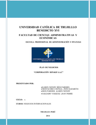 UNIVERSIDAD CATÓLICA DE TRUJILLLO
BENEDICTO XVI
FACULTAD DE CIENCIAS ADMINISTRATIVAS Y
ECONÓMICAS
ESCUELA PROFESIONAL DE ADMINISTRACIÓN Y FINANZAS
PLAN DE NEGOCIOS
“CORPORACIÓN RIPAKH S.A.C”
PRESENTADO POR:
 KAREN WENDY RÍOS PAREDES
 MOSTACERO CHUNGA , INÉS ELIZABETH
 RIOS PAREDES ,KAREN WENDY
 SALGADO VASQUEZ ,JEAN PIERRE
CICLO: x
CURSO: NEGOCIOS INTERNACIONALES
TRUJILLO- PERÚ
2014
 