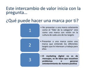 Este intercambio de valor inicia con la
pregunta…
¿Qué puede hacer una marca por ti?
• No presentar a una marca solamente
como el “líder de la categoría” sino
como una marca con visión en la
cultura de cada uno de los targets
1
• Presentar a una marca como una
marca que entiende los diferentes
targets que le interesan y trabaja para
ellos
2
• El marketing digital no es de
mensajes, es de ideas que resuelven
problemas o generan
entretenimiento de manera positiva
3
 