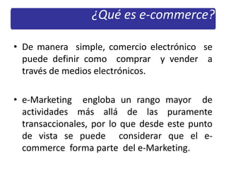 • De manera simple, comercio electrónico se
puede definir como comprar y vender a
través de medios electrónicos.
• e-Marketing engloba un rango mayor de
actividades más allá de las puramente
transaccionales, por lo que desde este punto
de vista se puede considerar que el e-
commerce forma parte del e-Marketing.
¿Qué es e-commerce?
 