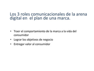 Los 3 roles comunicacionales de la arena
digital en el plan de una marca.
• Traer el comportamiento de la marca a la vida del
consumidor
• Lograr los objetivos de negocio
• Entregar valor al consumidor
 