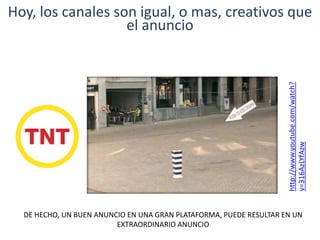 Hoy, los canales son igual, o mas, creativos que
el anuncio
DE HECHO, UN BUEN ANUNCIO EN UNA GRAN PLATAFORMA, PUEDE RESULTAR EN UN
EXTRAORDINARIO ANUNCIO
http://www.youtube.com/watch?
v=316AzLYfAzw
 