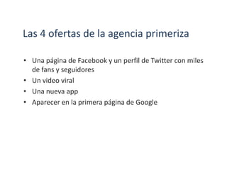 Las 4 ofertas de la agencia primeriza
• Una página de Facebook y un perfil de Twitter con miles
de fans y seguidores
• Un video viral
• Una nueva app
• Aparecer en la primera página de Google
 