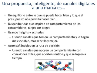 Una propuesta, inteligente, de canales digitales
a una marca es…
• Un equilibrio entre lo que se puede hacer bien y lo que el
presupuesto nos permita hacer bien.
• Buscando rutas que inspiren en comportamiento de los
consumidores, target por target
• Usando insights y actitudes
– Usando canales que tomen un comportamiento y lo hagan
mas sociable, mas sencillo y mejor.
• Acompañándolos en la ruta de decisión
– Usando canales que apoyen un comportamiento con
conexiones útiles, que aporten sentido y que se logren a
tiempo.
 