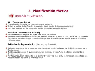 3. Planificación táctica
Ubicación y Exposición.
CPH (costo por hora)
Gran afluencia de contactos e impresiones de audiencia.
Imitan la política de tarificación de cualquier diario escrito de información general
Son gran parte de los diarios de información general en su edición on line.
Rotacion General (Run on site)
Rota por todas las páginas del portal y en todos los horarios.
Podemos contratar tramos de horas, por ejemplo entre las 15.00h –20.00h y entre las 22.00-24.00h
de jueves a domingos porque consideramos que esas son las horas en las que se conecta nuestro
público objetivo.
Criterios de Segmentacion ( Seccion, IP, Frecuencia, )
Podemos segmentar por la ubicación, por ejemplo en un site en la sección de Música o Deportes, o
Suplementos.
También puede ser por IP que queramos. Por dominio , ej “.es”, “.mx si estamos anunciando en
España o México.
Por frecuencia, si un internauta ve el banner 5 veces y no hace click, podemos dar por sentado que
no le interesa y por tanto lo podemos quitar.
 