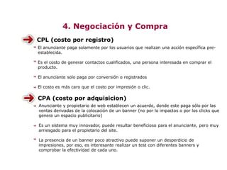 4. Negociación y Compra
CPL (costo por registro)
El anunciante paga solamente por los usuarios que realizan una acción específica pre-
establecida.
Es el costo de generar contactos cualificados, una persona interesada en comprar el
producto.
El anunciante solo paga por conversión o registrados
El costo es más caro que el costo por impresión o clic.
CPA (costo por adquisicion)
Anunciante y propietario de web establecen un acuerdo, donde este paga sólo por las
ventas derivadas de la colocación de un banner (no por lo impactos o por los clicks que
genera un espacio publicitario)
Es un sistema muy innovador, puede resultar beneficioso para el anunciante, pero muy
arriesgado para el propietario del site.
La presencia de un banner poco atractivo puede suponer un desperdicio de
impresiones, por eso, es interesante realizar un test con diferentes banners y
comprobar la efectividad de cada uno.
 