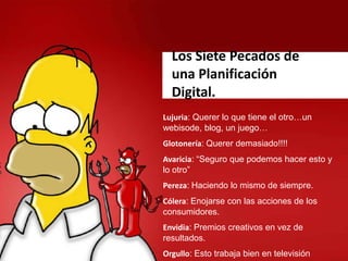 Los Siete Pecados de
una Planificación
Digital.
Lujuria: Querer lo que tiene el otro…un
webisode, blog, un juego…
Glotonería: Querer demasiado!!!!
Avaricia: “Seguro que podemos hacer esto y
lo otro”
Pereza: Haciendo lo mismo de siempre.
Cólera: Enojarse con las acciones de los
consumidores.
Envidia: Premios creativos en vez de
resultados.
Orgullo: Esto trabaja bien en televisión
 