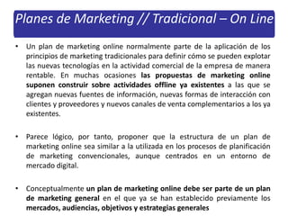 Planes de Marketing // Tradicional – On Line
• Un plan de marketing online normalmente parte de la aplicación de los
principios de marketing tradicionales para definir cómo se pueden explotar
las nuevas tecnologías en la actividad comercial de la empresa de manera
rentable. En muchas ocasiones las propuestas de marketing online
suponen construir sobre actividades offline ya existentes a las que se
agregan nuevas fuentes de información, nuevas formas de interacción con
clientes y proveedores y nuevos canales de venta complementarios a los ya
existentes.
• Parece lógico, por tanto, proponer que la estructura de un plan de
marketing online sea similar a la utilizada en los procesos de planificación
de marketing convencionales, aunque centrados en un entorno de
mercado digital.
• Conceptualmente un plan de marketing online debe ser parte de un plan
de marketing general en el que ya se han establecido previamente los
mercados, audiencias, objetivos y estrategias generales
 