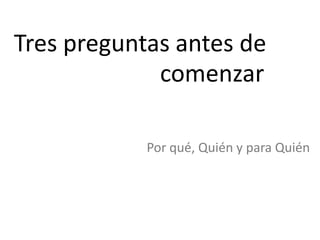 Tres preguntas antes de
comenzar
Por qué, Quién y para Quién
 