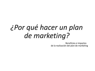 ¿Por qué hacer un plan
de marketing?
Beneficios e impactos
de la realización del plan de marketing
 