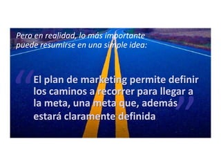 Pero en realidad, lo más importante
puede resumirse en una simple idea:
El plan de marketing permite definir
los caminos a recorrer para llegar a
la meta, una meta que, además
estará claramente definida
 