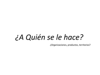 ¿A Quién se le hace?
¿Organizaciones, productos, territorios?
 